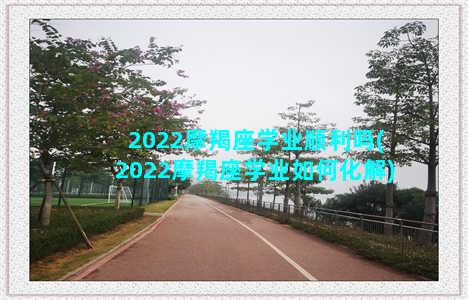 2022摩羯座学业顺利吗(2022摩羯座学业如何化解)