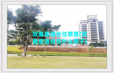 双鱼座适合住哪里(双鱼座适合住什么房子)