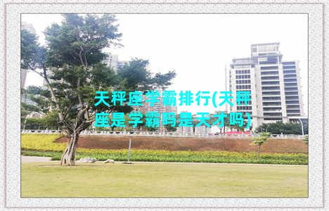 天秤座学霸排行(天秤座是学霸吗是天才吗)