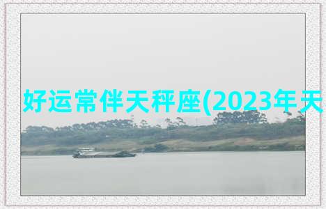 好运常伴天秤座(2023年天秤座好运)