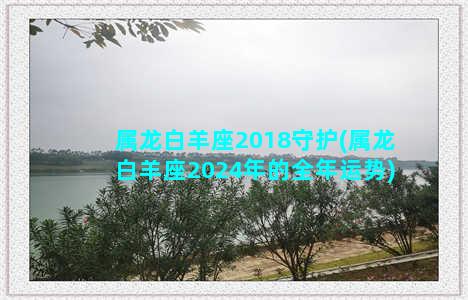 属龙白羊座2018守护(属龙白羊座2024年的全年运势)