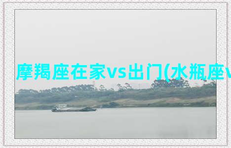 摩羯座在家vs出门(水瓶座vs摩羯座)