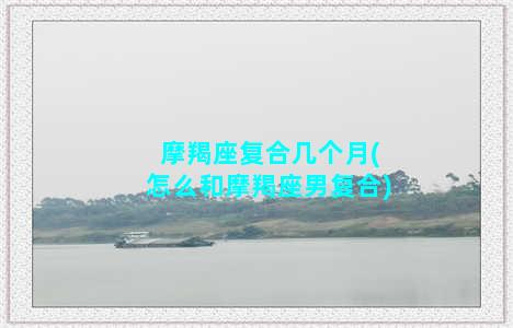 摩羯座复合几个月(怎么和摩羯座男复合)